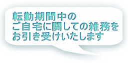 転勤期間中の ご自宅に関しての雑務を お引き受けいたします